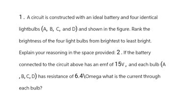 1. A circuit is constructed with an ideal battery and four identical
lightbulbs (A, B, C, and D) and shown in the figure. Rank the
brightness of the four light bulbs from brightest to least bright.
Explain your reasoning in the space provided: 2. If the battery
connected to the circuit above has an emf of 15V, and each bulb (A
, B, C, D) has resistance of 6.4\Omega what is the current through
each bulb?