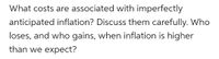 What costs are associated with imperfectly
anticipated inflation? Discuss them carefully. Who
loses, and who gains, when inflation is higher
than we expect?
