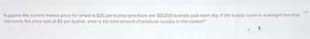 Suppose the current market price for wheat is $20 per bushel and there are 160,000 bushels sold each day. If the supply curve is a straight line that
intersects the price axis at $3 per bushel, what is the total amount of producer surplus in this market?