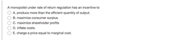A monopolist under rate of return regulation has an incentive to
A. produce more than the efficient quantity of output.
B. maximize consumer surplus.
C. maximize shareholder profits
D. inflate costs.
E. charge a price equal to marginal cost.