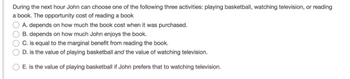 During the next hour John can choose one of the following three activities: playing basketball, watching television, or reading
a book. The opportunity cost of reading a book
A. depends on how much the book cost when it was purchased.
B. depends on how much John enjoys the book.
C. is equal to the marginal benefit from reading the book.
D. is the value of playing basketball and the value of watching television.
E. is the value of playing basketball if John prefers that to watching television.