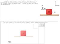 Problem 5: Ablock with a mass of m rests on a frictionless surface and is subject to two
forces acting on it. The first force is directed in the negative x-direction. The second acts on the
body at an angle e measured from horizontal, as shown. If necessary, use Fs and Fk for the forces of
static and kinetic friction.
F
m
-F,
Please use the interactive area below to draw the Free Body Diagram for this block, assuming it is in static equilibrium.
1 Add Force
O Reset All
m.
Ftotal,x:
Ftotal,y:
