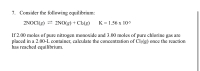 7. Consider the following equilibrium:
2NOCI(g) = 2NO(g) + Cl2(g)
K = 1.56 x 10-5
If 2.00 moles of pure nitrogen monoxide and 3.00 moles of pure chlorine gas are
placed in a 2.00-L container, calculate the concentration of Cl2(g) once the reaction
has reached equilibrium.
