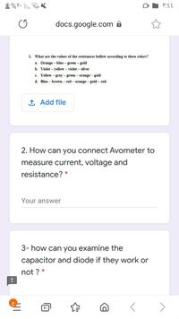 docs.google.com 8
1. What are the values of the resistances bellow according to these colors?
a. Orange – blue - green - gold
b. Violet – yellow – violet – silver
c. Yellow – gray - green - orange - gold
d. Blue - brown- red- orange - gold – red
1 Add file
2. How can you connect Avometer to
measure current, voltage and
resistance? *
Your answer
3- how can you examine the
capacitor and diode if they work or
not ? *
