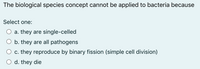 The biological species concept cannot be applied to bacteria because
Select one:
a. they are single-celled
b. they are all pathogens
c. they reproduce by binary fission (simple cell division)
d. they die
