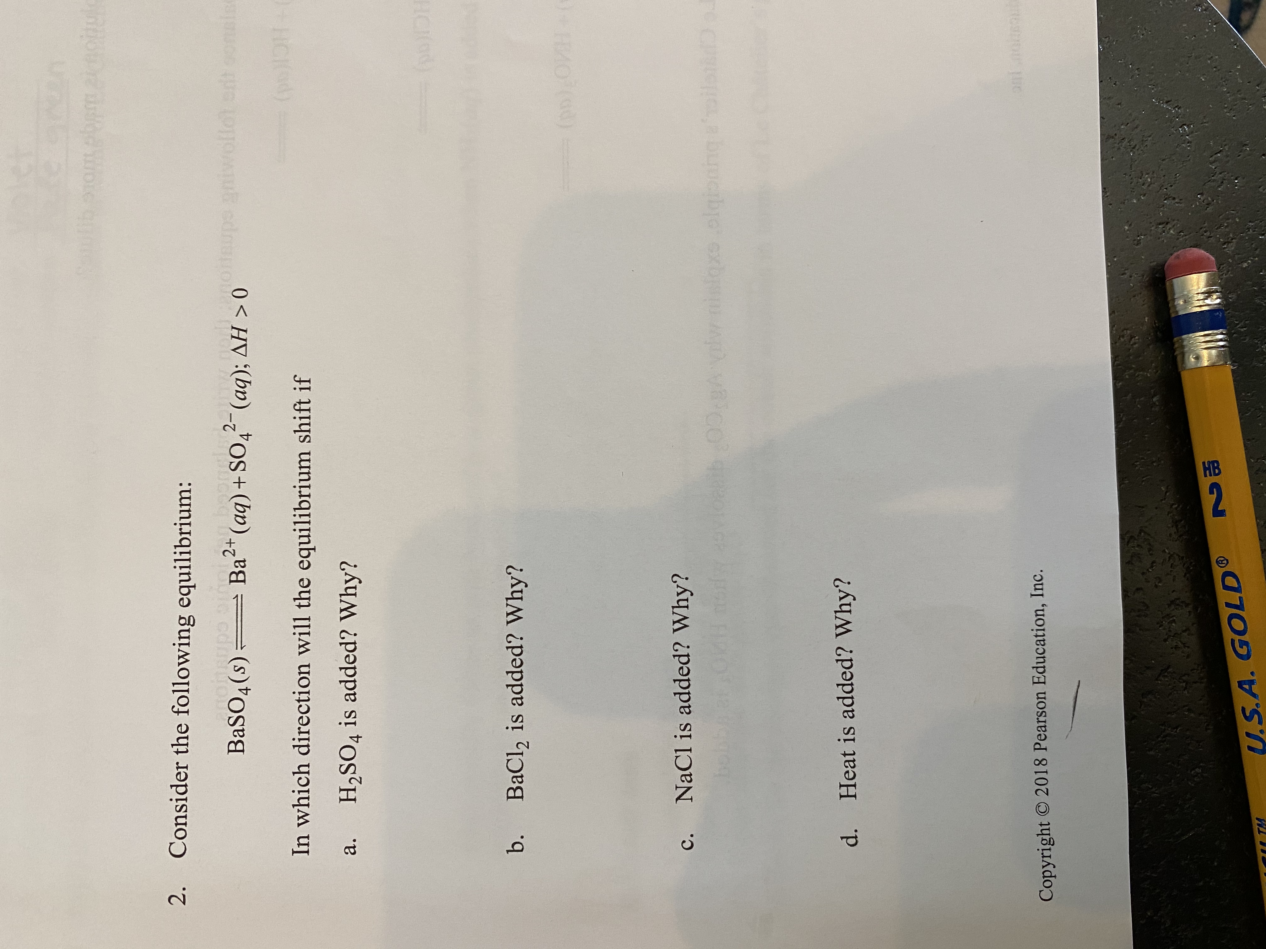 2. Consider the following equilibrium:
BaSO4(s) Ba (aq) + SO4 (aq); AH > 0
2+
2-
upe
In which direction will the equilibrium shift if
а.
H2SO4 is added? Why?
b.
BaCl, is added? Why?
