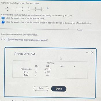 Consider the following set of ordered pairs.
2
5
5
2
9
8
X
y
4
Calculate the coefficient of determination and test its significance using a = 0.05.
Click the icon to view a partial ANOVA table.
Click the icon to view a partial table of critical F-scores with 0.05 in the right tail of the distribution.
5
8
Calculate the coefficient of determination.
R² = (Round to three decimal places as needed.)
Partial ANOVA
d.f.
Regression 1
Error
3
Total
4
Print
ANOVA
SS
32.212
4.588
36.8
MS
Done
- X