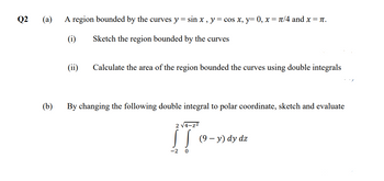 Q2
(a) A region bounded by the curves y = sin x, y = cos x, y=0, x= π/4 and x = π.
Sketch the region bounded by the curves
(b)
(ii) Calculate the area of the region bounded the curves using double integrals
By changing the following double integral to polar coordinate, sketch and evaluate
2 √4-z²
¡To-
-2 0
(9 - y) dy dz