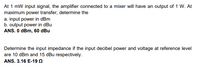 At 1 mW input signal, the amplifier connected to a mixer will have an output of 1 W. At
maximum power transfer, determine the
a. input power in dBm
b. output power in dBu
ANS. O dBm, 60 dBu
Determine the input impedance if the input decibel power and voltage at reference level
are 10 dBm and 15 dBu respectively.
ANS. 3.16 E-19 Q
