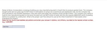 Parker & Stone, Incorporated, is looking at setting up a new manufacturing plant in South Park to produce garden tools. The company
bought some land six years ago for $7.1 million in anticipation of using it as a warehouse and distribution site, but the company has
since decided to rent facilities elsewhere. If the land were sold today, the company would net $9.9 million. The company now wants to
build its new manufacturing plant on this land; the plant will cost $21.1 million to build, and the site requires $860,000 worth of grading
before it is suitable for construction. What is the proper cash flow amount to use as the Initial Investment in fixed assets when
evaluating this project?
Note: Do not round Intermediate calculations and enter your answer in dollars, not millions, rounded to the nearest whole number,
e.g., 1,234,567.
Cash flow