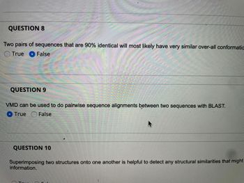 **Question 8**

"Two pairs of sequences that are 90% identical will most likely have very similar overall conformations."

- True
- False (selected)

**Question 9**

"VMD can be used to do pairwise sequence alignments between two sequences with BLAST."

- True (selected)
- False

**Question 10**

"Superimposing two structures onto one another is helpful to detect any structural similarities that might provide significant information."

- True
- False

Note: There are no graphs or diagrams present in the image.