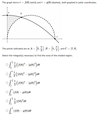 The image displays a graph with two polar curves: \( r = f(\theta) \) (solid line) and \( r = g(\theta) \) (dashed line). These curves are plotted in polar coordinates. 

Key Points on the Graph:
- Point \( A \) is located at \( \left[ 2, \frac{\pi}{2} \right] \).
- Point \( B \) is located at \( \left[ 5, \frac{\pi}{7} \right] \).
- Point \( C \) is located at \( [7, 0] \).

There is a shaded region between the two curves, and the task is to select the integral or integrals necessary to find the area of this shaded region.

Options for the Integral(s):

- \( \int_{2}^{\frac{\pi}{2}} \frac{1}{2} \left( [f(\theta)]^2 - [g(\theta)]^2 \right) \, d\theta \)
- \( \int_{5}^{2} \frac{1}{2} \left( [f(\theta)]^2 - [g(\theta)]^2 \right) \, d\theta \)
- \( \int_{2}^{\frac{\pi}{7}} \frac{1}{2} \left( [f(\theta)]^2 - [g(\theta)]^2 \right) \, d\theta \)
- \( \int_{2}^{5} \left( f(\theta) - g(\theta) \right) d\theta \)
- \( \int_{2}^{\frac{\pi}{2}} \frac{1}{2} [f(\theta)]^2 \, d\theta \)
- \( \int_{2}^{7} \left( f(\theta) - g(\theta) \right) d\theta \)

The graph visually guides how the polar curves intersect and enclose a region, which is significant for setting up the integral for evaluating the area.