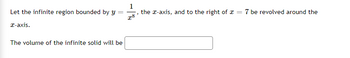**Infinite Solid Volume Calculation**

Consider the infinite region bounded by the function \( y = \frac{1}{x^8} \), the x-axis, and the vertical line \( x = 7 \). This region is to be revolved around the x-axis to form a solid.

The task is to find the volume of the infinite solid thus created.

**Description of Diagrams or Graphs:**

In this scenario, there is no graph or diagram provided. However, if there were, it would typically show:

- The curve of the function \( y = \frac{1}{x^8} \), which decreases steeply for \( x > 7 \).
- The area under the curve starting from \( x = 7 \) and extending to infinity.
- The x-axis as the axis of revolution.

**Volume Calculation:**

To find the volume of the solid formed, use the method of disks or washers, integrating from the boundary at \( x = 7 \) to infinity. The formula to compute the volume \( V \) is:

\[ V = \pi \int_7^\infty \left(\frac{1}{x^8}\right)^2 \, dx \]

(Note: The solution box is provided in the original context for filling in the calculated volume.)