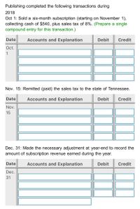 Publishing completed the following transactions during
2018
Oct 1: Sold a six-month subscription (starting on November 1),
collecting cash of $540, plus sales tax of 8%. (Prepare a single
compound entry for this transaction.)
Date
Accounts and Explanation
Debit
Credit
Oct.
1
Nov. 15: Remitted (paid) the sales tax to the state of Tennessee.
Date
Accounts and Explanation
Debit
Credit
Nov.
15
Dec. 31: Made the necessary adjustment at year-end to record the
amount of subscription revenue earned during the year.
Date
Accounts and Explanation
Debit
Credit
Dec.
31
