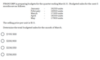 FRANCORP is preparing budgets for the quarter ending March 31. Budgeted sales for the next 5
months are as follows:
January
February
March
April
May
16250 units
16950 units
17200 units
18350 units
17900 units
The selling price per unit is $15.
Determine the total budgeted sales for the month of March.
O $195.500
O $200,900
$238,550
O $258,000
