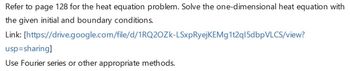 Refer to page 128 for the heat equation problem. Solve the one-dimensional heat equation with
the given initial and boundary conditions.
Link:
[https://drive.google.com/file/d/1RQ2OZK-LSxpRyejKEMg1t2q15dbpVLCS/view?
usp=sharing]
Use Fourier series or other appropriate methods.