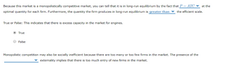 Because this market is a monopolistically competitive market, you can tell that it is in long-run equilibrium by the fact that P = ATC at the
optimal quantity for each firm. Furthermore, the quantity the firm produces in long-run equilibrium is greater than the efficient scale.
True or False: This indicates that there is excess capacity in the market
True
False
engines.
Monopolistic competition may also be socially inefficient because there are too many or too few firms in the market. The presence of the
externality implies that there is too much entry of new firms in the market.