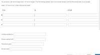 You are given 2.80 mol of copper and 1.10 mol of oxygen. Find the limiting reactant, how much excess remains, and the theoretical yield. If you actually
made 1.67 mol of Cuo, what is the percent yield?
2 Cu
O2
-2 Cuo
B
A
Limiting reactants is:
Excess reactant left:
Theoretical yield:
Percent yield:
