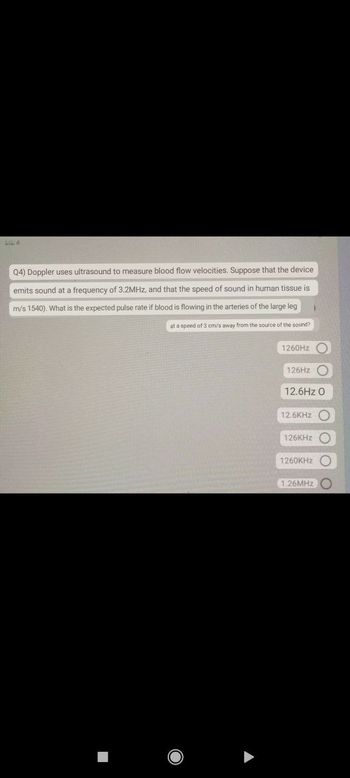 L4
Q4) Doppler uses ultrasound to measure blood flow velocities. Suppose that the device
emits sound at a frequency of 3.2MHz, and that the speed of sound in human tissue is
m/s 1540). What is the expected pulse rate if blood is flowing in the arteries of the large leg
at a speed of 3 cm/s away from the source of the sound?
1260Hz
126Hz C
12.6Hz O
12.6KHz
126KHz
1260KHz C
1.26MHz