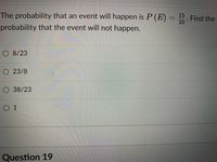 The probability that an event will happen is P (E) -
15
Find the
23
probability that the event will not happen.
O 8/23
O 23/8
O 38/23
O 1
Question 19
