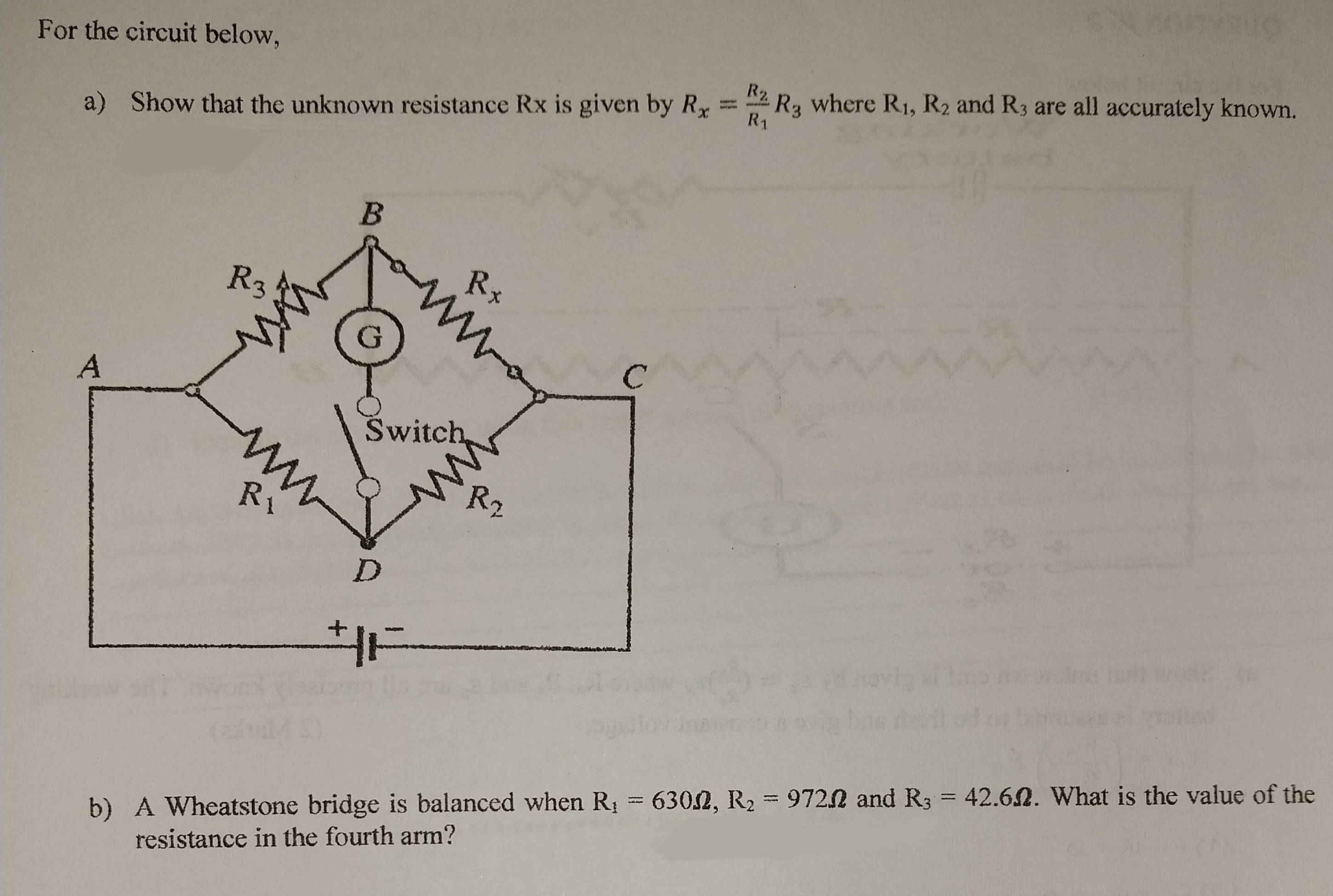 For the circuit below,
a) Show that the unknown resistance Rx is given by Rx
A
R3
ww
ww
Ri
B
Rx
ww
Switch
ww
R₂,
D
HE
R2.
R₁
SYRUO
R3
where R₁, R₂ and R3 are all accurately known.
b) A Wheatstone bridge is balanced when R₁ = 6302, R₂ = 97202 and R3 = 42.62. What is the value of the
resistance in the fourth arm?