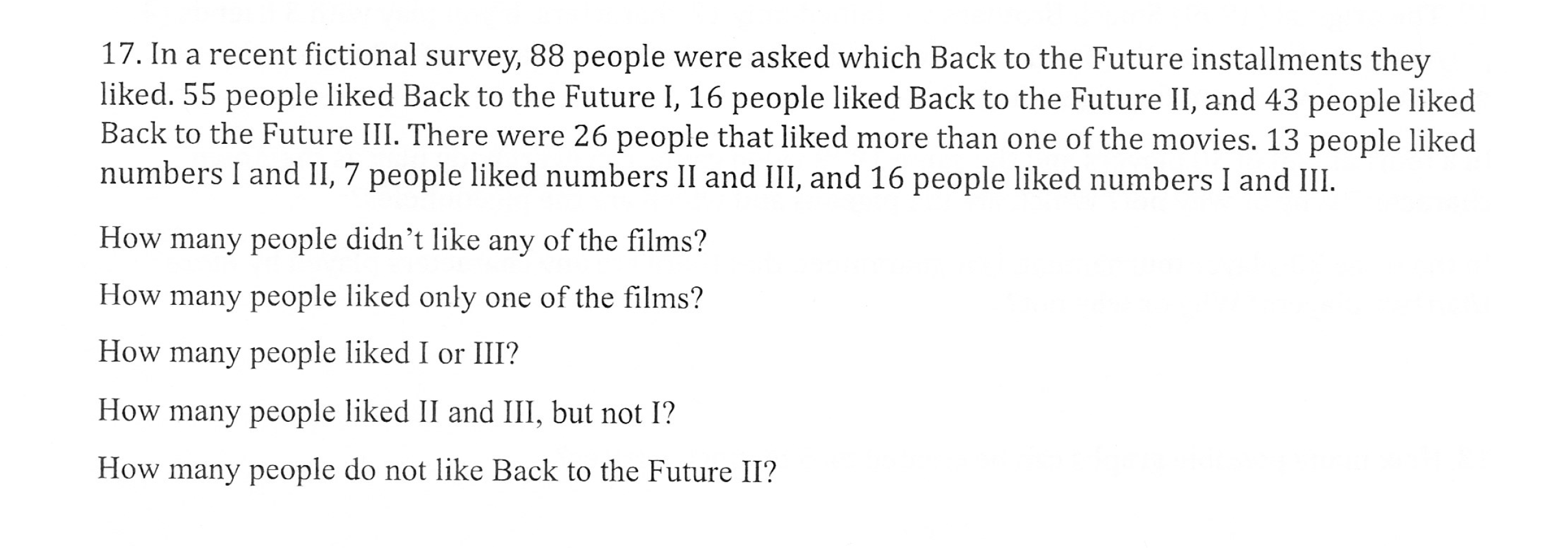 17. In a recent fictional survey, 88 people were asked which Back to the Future installments they
liked. 55 people liked Back to the Future I, 16 people liked Back to the Future II, and 43 people liked
Back to the Future III. There were 26 people that liked more than one of the movies. 13 people liked
numbers l and II, 7 people liked numbers 11 and ill, and 16 people liked numbers l and Ш
How many people didn't like any of the films?
How many people liked only one of the films?
How many people liked I or III?
How many people liked II and III, but not I?
How many people do not like Back to the Future II?
