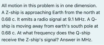 All motion in this problem is in one dimension.
A Z-ship is approaching Earth from the north at
0.68 c. It emits a radio signal at 9.1 MHz. A Q-
ship is moving away from earth's south pole at
0.68 c. At what frequency does the Q-ship
receive the Z-ship's signal? Answer in MHz.