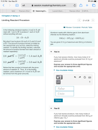 Aluminum reacts with chlorine gas to form aluminum
chloride via the following reaction:
2Al(s) + 3Cl2 (g)→2AICI3 (s)
You are given 31.0 g of aluminum and 36.0 g of chlorine
gas.
