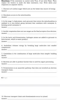 Directions: If the statement is correct write True, if not write False. Then
replace the word/s to make the false statement, true. Write down your
responses on separate sheets.
1. Glucose is 6-carbon sugar which acts as the body's key source of energy.
Answer:
2. Glycolysis occurs in the mitochondria.
Answer:
3. In the stage 1 of glycolysis, each pyruvate that enters the mitochondrion is
oxidized to a two-carbon group (acetate) that combines with coenzyme A,
forming acetyl coenzyme A.
Answer:
4. Aerobic respiration does not use oxygen as the final acceptor of an electron.
Answer:
5. In the lactic acid fermentation, hydrogen atoms are added to pyruvate to
form lactate, which is waste product.
Answer:
6. Anabolism releases energy by breaking large molecules into smaller
components.
Answer:
7. Catabolism is the combination of large molecules from simpler building
blocks.
Answer:
8. Bacteria are able to produce lactate that is used for yogurt processing.
Answer:
9. Fermentation is an anaerobic pathway that does not involved an electron
transport chain.
Answer:
8 | Page
10. Electron transport chain and chemiosmosis occur in cytosol.
Answer:
