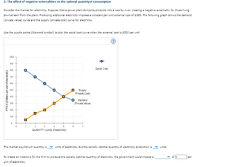 3. The effect of negative externalities on the optimal quantity of consumption
Consider the market for electricity. Suppose that a power plant dumps byproducts into a nearby river, creating a negative externality for those living
downstream from the plant. Producing additional electricity imposes a constant per-unit external cost of $300. The following graph shows the demand
(private value) curve and the supply (private cost) curve for electricity.
Use the purple points (diamond symbol) to plot the social cost curve when the external cost is $300 per unit.
1000
900
800
700
600
500
400
300
200
PRICE (Dollars per unit of electricity)
100
ப
0
0
1
2
°
3
0
°
4
°
QUANTITY (Units of electricity)
5
6
Supply
(Private Cost)
Demand
(Private Value)
Social Cost
?
The market equilibrium quantity is
units of electricity, but the socially optimal quantity of electricity production is
units.
To create an incentive for the firm to produce the socially optimal quantity of electricity, the government could impose a
unit of electricity.
per