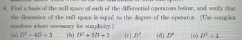 6. Find a basis of the null space of each of the differential operators below, and verify that
the dimension of the null space is equal to the degree of the operator. (Use complex
numbers where necessary for simplicity.)
(a) D² − 4D + 3
(b) D² + 2D + 2
(c) D³
(d) Dn
(e) Dª + 4.