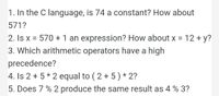 1. In the C language, is 74 a constant? How about
571?
2. Is x = 570 +1 an expression? How about x = 12 + y?
%D
3. Which arithmetic operators have a high
precedence?
4. Is 2 + 5 * 2 equal to ( 2 + 5) * 2?
5. Does 7 % 2 produce the same result as 4 % 3?
