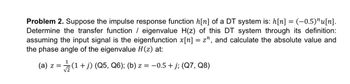 Problem 2. Suppose the impulse response function h[n] of a DT system is: h[n] = (-−0.5)^u[n].
Determine the transfer function / eigenvalue H(z) of this DT system through its definition:
assuming the input signal is the eigenfunction x[n] = z^, and calculate the absolute value and
the phase angle of the eigenvalue H(z) at:
1
(a) z = √(1 + j) (Q5, Q6); (b) z = −0.5 + j; (Q7, Q8)