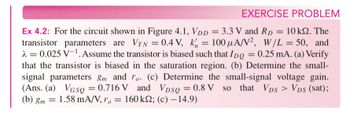 EXERCISE PROBLEM
Ex 4.2: For the circuit shown in Figure 4.1, VDD = 3.3 V and RD = 10 ks. The
transistor parameters are VTN = 0.4 V, k = 100 μA/V², W/L = 50, and
λ= 0.025 V1. Assume the transistor is biased such that IDQ = 0.25 mA. (a) Verify
that the transistor is biased in the saturation region. (b) Determine the small-
signal parameters gm and ro. (c) Determine the small-signal voltage gain.
(Ans. (a) VGsQ = 0.716 V and VDSQ = 0.8 V so that VDS > VDs (sat);
(b) gm 1.58 mA/V, ro = 160 ks2; (c) -14.9)