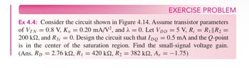 EXERCISE PROBLEM
Ex 4.4: Consider the circuit shown in Figure 4.14. Assume transistor parameters
of VTN
= 0.8 V, K=0.20 mA/V2, and λ = 0. Let VDD = 5 V, R; = R₁|| R₂ =
200 ks, and Rsi = 0. Design the circuit such that IDQ = 0.5 mA and the Q-point
is in the center of the saturation region. Find the small-signal voltage gain.
(Ans. Rp 2.76 ks, R₁ = 420 ks, R₂ = 382 ks, A₁ = -1.75)