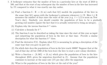 1. A beekeeper estimates that the number of bees in a particular hive at the start of 2019 is
500, and that at the start of any subsequent day the number of bees in the hive has increased
by 1% compared to what it was exactly one day earlier.
(a) Find a function b : R → (0, ∞) such that b(t) models the population of the hive in
the sense that b(t) agrees with the beekeeper's estimates whenever t € N. Here t € R
measures the number of days since the start of the year (e.g. t = 1/2 is noon on New
Year's day). Similarly, you should consider the population of bees to be a gradually
growing real number (ignore the fact that it is actually restricted to being an integer).
(b) Explain why the inverse function b-¹ exists.
(c) Calculate a formula for 6-¹.
(d) The function b can be described as taking the time since the start of this year as input
and outputting the population of bees in the hive at that time. Provide a similar
description for what the function b-¹ does.
(e) Find the derivative b'(t). Explain what b'(t) is measuring by giving a description of the
same type that you gave in part (d).
(f) On which date does the population of bees in the hive reach 10000? Suppose that at the
end of that day all but 1000 of the bees leave the hive to start a new colony elsewhere.
(g) Write a function c: [0, 365] → (0, ∞) which gives the population of bees in the hive
throughout 2019, given the migration described in (f). Assume that the population
continues to increase at the same rate (1% per day) after the migration.
(h) What is the population of bees in the hive at the end of the year?