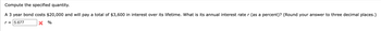Compute the specified quantity.
A 3 year bond costs $20,000 and will pay a total of $3,600 in interest over its lifetime. What is its annual interest rate r (as a percent)? (Round your answer to three decimal places.)
r = 5.677
X %