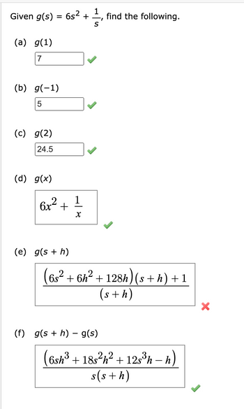 Given g(s)
(a) g(1)
7
(b) g(-1)
5
(c) g(2)
24.5
=
(d) g(x)
6s² +
6x² +
(e) g(s + h)
X
1
S
find the following.
(6s² + 6h² + 128h) (s + h) + 1
(s + h)
(f) g(s + h) – g(s)
(6sh³ + 18s²h² + 12s³h - h)
s(s+h)
X