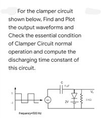 For the clamper circuit
shown below, Find and Plot
the output waveforms and
Check the essential condition
of Clamper Circuit normal
operation and compute the
discharging time constant of
this circuit.
C
6 µF
V.
5
Vin
3 KQ
2V
-3
frequency=500 Hz
