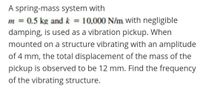 A spring-mass system with
m = 0.5 kg and k = 10,000 N/m. with negligible
damping, is used as a vibration pickup. When
%3D
mounted on a structure vibrating with an amplitude
of 4 mm, the total displacement of the mass of the
pickup is observed to be 12 mm. Find the frequency
of the vibrating structure.
