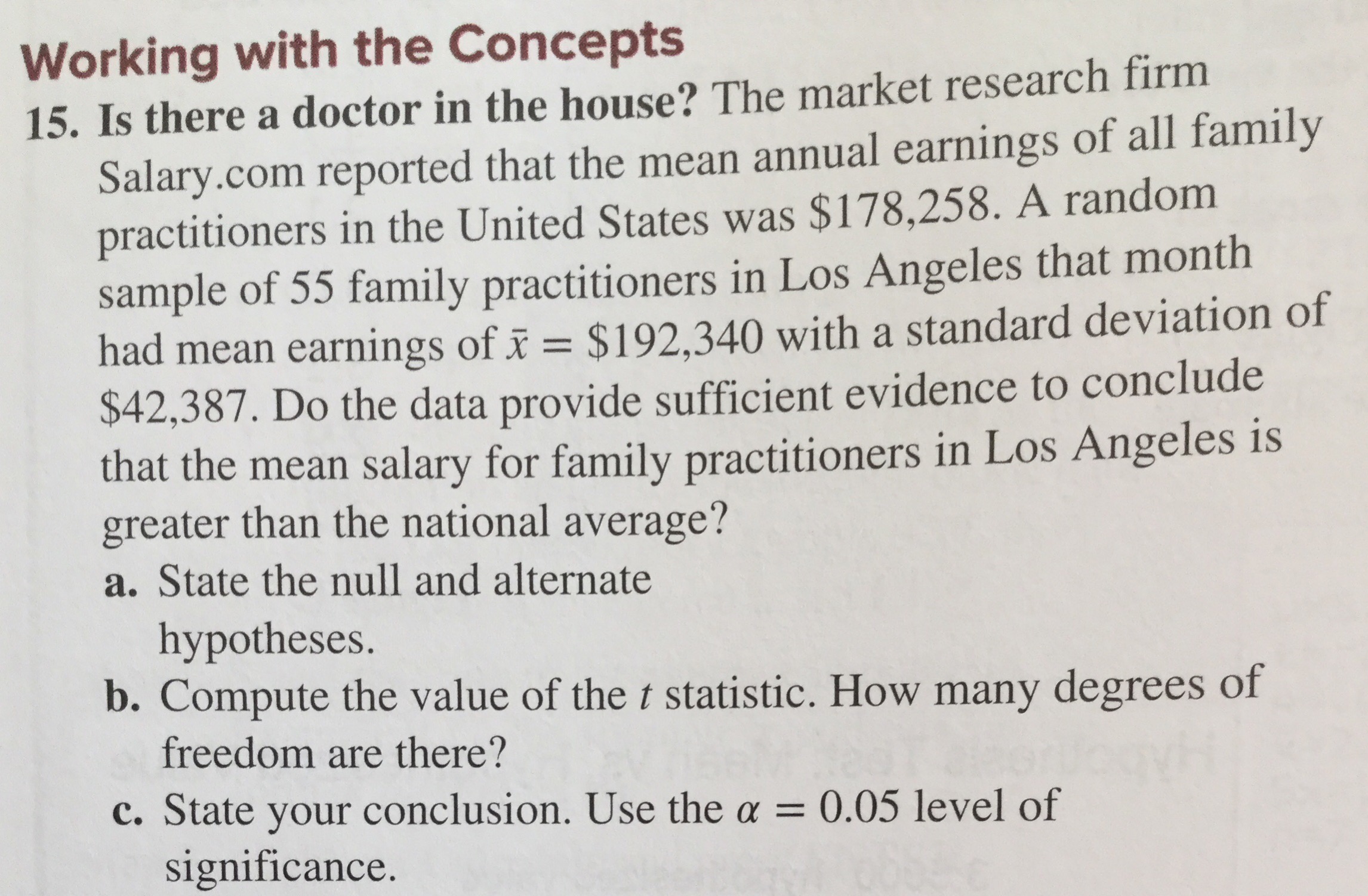 Working with the Concepts
15. Is there a doctor in the house? The market research firm
Salary.com reported that the mean annual earnings of all family
practitioners in the United States was $178,258. A random
sample of 55 family practitioners in Los Angeles that month
had mean earnings of i $192,340 with a standard deviation of
$42,387. Do the data provide sufficient evidence to conclude
that the mean salary for family practitioners in Los Angeles is
greater than the national average?
State the null and alternate
hypotheses.
b. Compute the value of the t statistic. How many degrees of
freedom are there?
c. State your conclusion. Use the a = 0.05 level of
significance.
