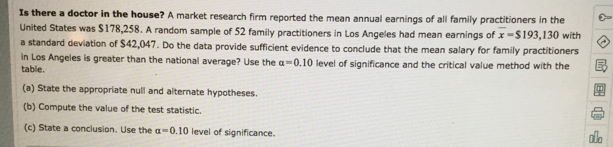 Is there a doctor in the house? A market research firm reported the mean annual earnings of all family practitioners in the
United States was $178,258. A random sample of 52 family practitioners in Los Angeles had mean earnings of x$193,130 with
a standard deviation of $42,047. Do the data provide sufficient evidence to conclude that the mean salary for family practitioners
in Los Angeles is greater than the national average? Use the a 0.10 level of significance and the critical value method with the
table.
(a) State the appropriate null and alternate hypotheses.
(b) Compute the value of the test statistic.
ola
(c) State a conclusion. Use the a
= 0.10 level of significance.
