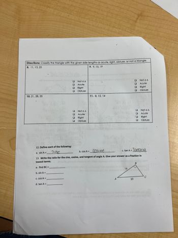 **Directions:** Classify the triangle with the given side lengths as acute, right, obtuse, or not a triangle.

1. **8.** 11, 13, 25
   - [ ] Not a Δ
   - [ ] Acute
   - [ ] Right
   - [ ] Obtuse

2. **9.** 9, 15, 19
   - [ ] Not a Δ
   - [ ] Acute
   - [ ] Right
   - [ ] Obtuse

3. **10.** 21, 28, 35
   - [ ] Not a Δ
   - [ ] Acute
   - [ ] Right
   - [ ] Obtuse

4. **11.** 8, 12, 14
   - [ ] Not a Δ
   - [ ] Acute
   - [ ] Right
   - [ ] Obtuse

**12. Define each of the following:**
   - a. sin A = ____sine____
   - b. cos A = ____cosine____
   - c. tan A = ____tangent____

**13. Write the ratio for the sine, cosine, and tangent of angle A. Give your answer as a fraction in lowest terms.**
   - a. find BC = __________
   - b. sin A = __________
   - c. cos A = __________
   - d. tan A = __________

**Diagram:**
- A right triangle is depicted with:
  - Angle A on the left.
  - Side AB = 16.
  - Side AC = 20.