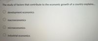 The study of factors that contribute to the economic growth of a country explains.
development economics
macroeconomics
microeconomics
industrial economics
