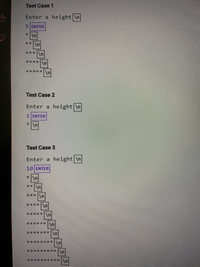 ### Pattern Printing: Test Cases and Results

#### Test Case 1
- **Input:** 
  - Prompt: "Enter a height"
  - User enters: `5`
- **Output:**
  ```
  *
  **
  ***
  ****
  *****
  ```

#### Test Case 2
- **Input:** 
  - Prompt: "Enter a height"
  - User enters: `1`
- **Output:**
  ```
  *
  ```

#### Test Case 3
- **Input:** 
  - Prompt: "Enter a height"
  - User enters: `10`
- **Output:**
  ```
  *
  **
  ***
  ****
  *****
  ******
  *******
  ********
  *********
  **********
  ```

### Explanation

The above test cases demonstrate a simple algorithm that prints a right-angled triangle pattern of asterisks. The user is prompted to enter a height, and then a triangle with that many rows is printed, where each row contains a number of asterisks equal to the row number. 

- In **Test Case 1**, a height of 5 results in a triangle with 5 rows.
- In **Test Case 2**, a height of 1 results in a single asterisk.
- In **Test Case 3**, a height of 10 results in a larger triangle with 10 rows.