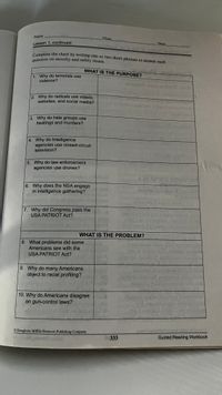 Complete the chart by writing one or two short phrases to answer each
question on security and safety issues.
Name
Class
Lesson 1, continued
Date
utne
amplete the chart by writing one or two short phrases to answer each
WHAT IS THE PURPOSE?
1. Why do terrorists use
violence?
elge
2 Why do radicals use videos,
websites, and social media?
3. Why do hate groups use
beatings and murders?
4. Why do Intelligence
agencies use closed-circuit
television?
5. Why do law enforcement
agencies use drones?
at imi
ACA 2STATO naTUSH
6. Why does the NSA engage
in intelligence gathering?
oden
7. Why did Congress pass the
USA PATRIOT Act?
WHAT IS THE PROBLEM?
8. What problems did some
Americans see with the
USA PATRIOT Act?
1o diw
9. Why do many Americans
object to racial profiling?
bos vou
10. Why do Americans disagree o
on gun-control laws?
© Houghton Miffin Harcourt Publishing Company
333
Guided Reading Workbook
