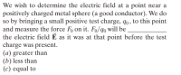 We wish to determine the electric field at a point near a
positively charged metal sphere (a good conductor). We do
so by bringing a small positive test charge, qo, to this point
and measure the force Fo on it. Fo/9o will be
the electric field É as it was at that point before the test
charge was present.
(a) greater than
(b) less than
(c) equal to
