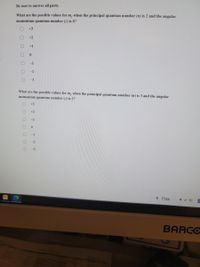 ### Quantum Numbers: Multiple Choice Questions

#### Be sure to answer all parts.

1. **What are the possible values for \( m_l \) when the principal quantum number \( n \) is 2 and the angular momentum quantum number \( l \) is 0?**

   - [ ] +3
   - [ ] +2
   - [ ] +1
   - [ ] 0
   - [ ] -1
   - [ ] -2
   - [ ] -3

2. **What are the possible values for \( m_l \) when the principal quantum number \( n \) is 3 and the angular momentum quantum number \( l \) is 2?**

   - [ ] +3
   - [ ] +2
   - [ ] +1
   - [ ] 0
   - [ ] -1
   - [ ] -2
   - [ ] -3

### Explanation
There are no graphs or diagrams in the provided image. The questions focus on understanding the possible magnetic quantum numbers (\(m_l\)) for given principal (\(n\)) and angular momentum (\(l\)) quantum numbers. Each checkbox corresponds to potential values for \(m_l\).