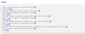 Test Case 1
Enter a name to search or type QUIT to exit: \n
Annabelle ENTER
The name 'Annabelle' was not found in either list.\n
Enter a name to search or type QUIT to exit: \n
xavier ENTER
The name 'Xavier' was found in popular boy names list (line 81).\n
Enter a name to search or type QUIT to exit: \n
AMANDA ENTER
The name 'Amanda' was found in
Enter a name to search or type
jordAn ENTER
popular girl names list (line 63). \n
QUIT to exit: \n
The name 'Jordan' was found in both lists: boy names (line 38) and girl names (line 75). \n
Enter a name to search or type QUIT to exit: \n
quit ENTER