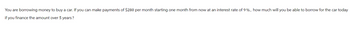 You are borrowing money to buy a car. If you can make payments of $280 per month starting one month from now at an interest rate of 9%, how much will you be able to borrow for the car today
if you finance the amount over 5 years?
